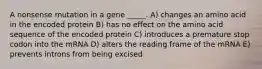 A nonsense mutation in a gene _____. A) changes an amino acid in the encoded protein B) has no effect on the amino acid sequence of the encoded protein C) introduces a premature stop codon into the mRNA D) alters the reading frame of the mRNA E) prevents introns from being excised