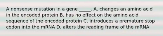 A nonsense mutation in a gene _____. A. changes an amino acid in the encoded protein B. has no effect on the amino acid sequence of the encoded protein C. introduces a premature stop codon into the mRNA D. alters the reading frame of the mRNA