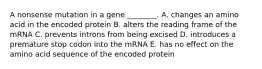 A nonsense mutation in a gene ________. A. changes an amino acid in the encoded protein B. alters the reading frame of the mRNA C. prevents introns from being excised D. introduces a premature stop codon into the mRNA E. has no effect on the amino acid sequence of the encoded protein