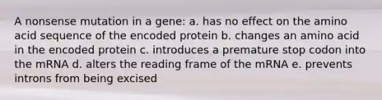 A nonsense mutation in a gene: a. has no effect on the amino acid sequence of the encoded protein b. changes an amino acid in the encoded protein c. introduces a premature stop codon into the mRNA d. alters the reading frame of the mRNA e. prevents introns from being excised