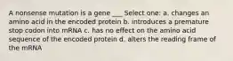 A nonsense mutation is a gene ___ Select one: a. changes an amino acid in the encoded protein b. introduces a premature stop codon into mRNA c. has no effect on the amino acid sequence of the encoded protein d. alters the reading frame of the mRNA