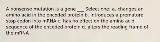 A nonsense mutation is a gene ___ Select one: a. changes an amino acid in the encoded protein b. introduces a premature stop codon into mRNA c. has no effect on the amino acid sequence of the encoded protein d. alters the reading frame of the mRNA