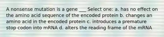 A nonsense mutation is a gene ___ Select one: a. has no effect on the amino acid sequence of the encoded protein b. changes an amino acid in the encoded protein c. introduces a premature stop codon into mRNA d. alters the reading frame of the mRNA