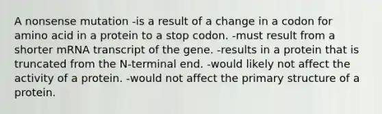 A nonsense mutation -is a result of a change in a codon for amino acid in a protein to a stop codon. -must result from a shorter mRNA transcript of the gene. -results in a protein that is truncated from the N-terminal end. -would likely not affect the activity of a protein. -would not affect the <a href='https://www.questionai.com/knowledge/knHR7ecP3u-primary-structure' class='anchor-knowledge'>primary structure</a> of a protein.