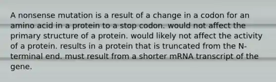 A nonsense mutation is a result of a change in a codon for an amino acid in a protein to a stop codon. would not affect the <a href='https://www.questionai.com/knowledge/knHR7ecP3u-primary-structure' class='anchor-knowledge'>primary structure</a> of a protein. would likely not affect the activity of a protein. results in a protein that is truncated from the N-terminal end. must result from a shorter mRNA transcript of the gene.