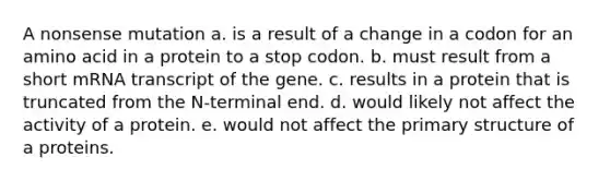 A nonsense mutation a. is a result of a change in a codon for an amino acid in a protein to a stop codon. b. must result from a short mRNA transcript of the gene. c. results in a protein that is truncated from the N-terminal end. d. would likely not affect the activity of a protein. e. would not affect the primary structure of a proteins.