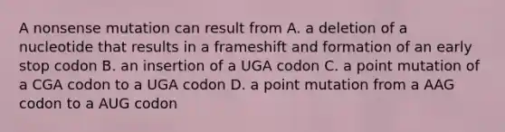 A nonsense mutation can result from A. a deletion of a nucleotide that results in a frameshift and formation of an early stop codon B. an insertion of a UGA codon C. a point mutation of a CGA codon to a UGA codon D. a point mutation from a AAG codon to a AUG codon