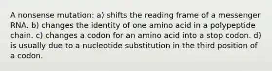 A nonsense mutation: a) shifts the reading frame of a <a href='https://www.questionai.com/knowledge/kDttgcz0ig-messenger-rna' class='anchor-knowledge'>messenger rna</a>. b) changes the identity of one amino acid in a polypeptide chain. c) changes a codon for an amino acid into a stop codon. d) is usually due to a nucleotide substitution in the third position of a codon.