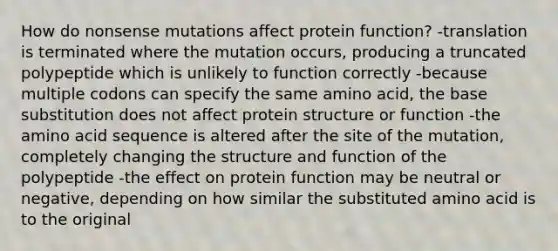 How do nonsense mutations affect protein function? -translation is terminated where the mutation occurs, producing a truncated polypeptide which is unlikely to function correctly -because multiple codons can specify the same amino acid, the base substitution does not affect protein structure or function -the amino acid sequence is altered after the site of the mutation, completely changing the structure and function of the polypeptide -the effect on protein function may be neutral or negative, depending on how similar the substituted amino acid is to the original