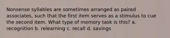 Nonsense syllables are sometimes arranged as paired associates, such that the first item serves as a stimulus to cue the second item. What type of memory task is this? a. recognition b. relearning c. recall d. savings