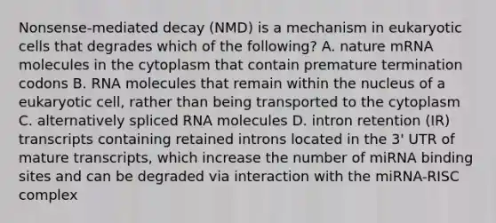 Nonsense-mediated decay (NMD) is a mechanism in eukaryotic cells that degrades which of the following? A. nature mRNA molecules in the cytoplasm that contain premature termination codons B. RNA molecules that remain within the nucleus of a eukaryotic cell, rather than being transported to the cytoplasm C. alternatively spliced RNA molecules D. intron retention (IR) transcripts containing retained introns located in the 3' UTR of mature transcripts, which increase the number of miRNA binding sites and can be degraded via interaction with the miRNA-RISC complex