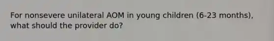 For nonsevere unilateral AOM in young children (6-23 months), what should the provider do?