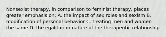 Nonsexist therapy, in comparison to feminist therapy, places greater emphasis on: A. the impact of sex roles and sexism B. modification of personal behavior C. treating men and women the same D. the egalitarian nature of the therapeutic relationship