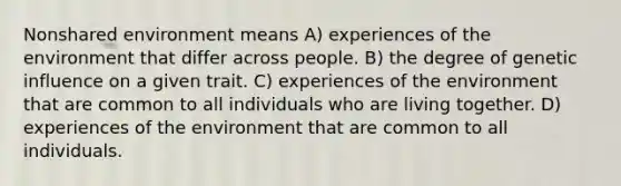 Nonshared environment means A) experiences of the environment that differ across people. B) the degree of genetic influence on a given trait. C) experiences of the environment that are common to all individuals who are living together. D) experiences of the environment that are common to all individuals.