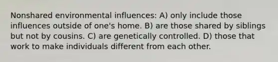 Nonshared environmental influences: A) only include those influences outside of one's home. B) are those shared by siblings but not by cousins. C) are genetically controlled. D) those that work to make individuals different from each other.