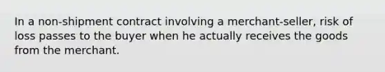 In a non-shipment contract involving a merchant-seller, risk of loss passes to the buyer when he actually receives the goods from the merchant.