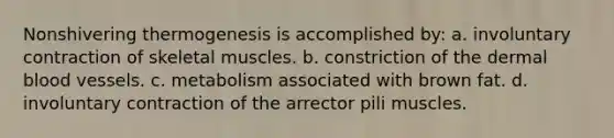 Nonshivering thermogenesis is accomplished by: a. involuntary contraction of skeletal muscles. b. constriction of the dermal blood vessels. c. metabolism associated with brown fat. d. involuntary contraction of the arrector pili muscles.