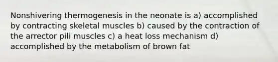 Nonshivering thermogenesis in the neonate is a) accomplished by contracting skeletal muscles b) caused by the contraction of the arrector pili muscles c) a heat loss mechanism d) accomplished by the metabolism of brown fat