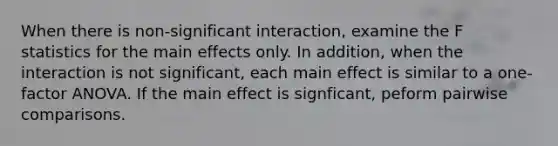 When there is non-significant interaction, examine the F statistics for the main effects only. In addition, when the interaction is not significant, each main effect is similar to a one-factor ANOVA. If the main effect is signficant, peform pairwise comparisons.