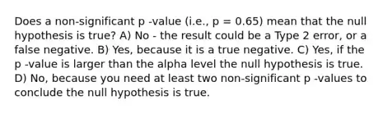 Does a non-significant p -value (i.e., p = 0.65) mean that the null hypothesis is true? A) No - the result could be a Type 2 error, or a false negative. B) Yes, because it is a true negative. C) Yes, if the p -value is larger than the alpha level the null hypothesis is true. D) No, because you need at least two non-significant p -values to conclude the null hypothesis is true.