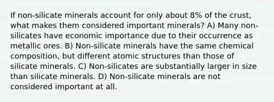 If non-silicate minerals account for only about 8% of the crust, what makes them considered important minerals? A) Many non-silicates have economic importance due to their occurrence as metallic ores. B) Non-silicate minerals have the same chemical composition, but different atomic structures than those of silicate minerals. C) Non-silicates are substantially larger in size than silicate minerals. D) Non-silicate minerals are not considered important at all.