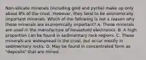 Non-silicate minerals (including gold and pyrite) make up only about 8% of the crust. However, they tend to be economically important minerals. Which of the following is not a reason why these minerals are economically important? A. These minerals are used in the manufacture of household electronics. B. A high proportion can be found in sedimentary rock regions. C. These minerals are widespread in the crust, but occur mostly in sedimentary rocks. D. May be found in concentrated form as "deposits" that are mined.