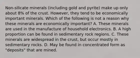 Non-silicate minerals (including gold and pyrite) make up only about 8% of <a href='https://www.questionai.com/knowledge/karSwUsNbl-the-crust' class='anchor-knowledge'>the crust</a>. However, they tend to be economically important minerals. Which of the following is not a reason why these minerals are economically important? A. These minerals are used in the manufacture of household electronics. B. A high proportion can be found in sedimentary rock regions. C. These minerals are widespread in the crust, but occur mostly in sedimentary rocks. D. May be found in concentrated form as "deposits" that are mined.