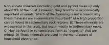 Non-silicate minerals (including gold and pyrite) make up only about 8% of the crust. However, they tend to be economically important minerals. Which of the following is not a reason why these minerals are economically important? A) A high proportion can be found in sedimentary rock regions. B) These minerals are widespread in the crust, but occur mostly in sedimentary rocks. C) May be found in concentrated form as "deposits" that are mined. D) These minerals are used in the manufacture of household electronics.