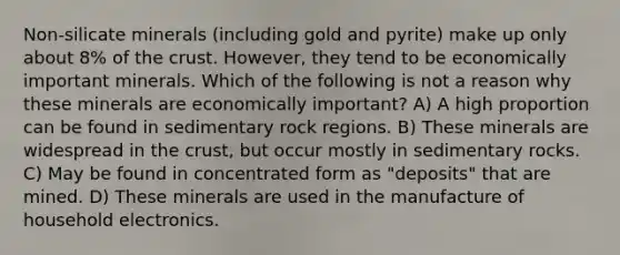 Non-silicate minerals (including gold and pyrite) make up only about 8% of the crust. However, they tend to be economically important minerals. Which of the following is not a reason why these minerals are economically important? A) A high proportion can be found in sedimentary rock regions. B) These minerals are widespread in the crust, but occur mostly in sedimentary rocks. C) May be found in concentrated form as "deposits" that are mined. D) These minerals are used in the manufacture of household electronics.