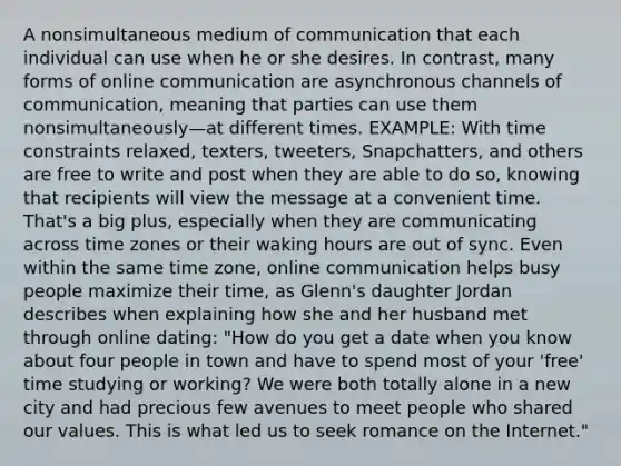 A nonsimultaneous medium of communication that each individual can use when he or she desires. In contrast, many forms of online communication are asynchronous channels of communication, meaning that parties can use them nonsimultaneously—at different times. EXAMPLE: With time constraints relaxed, texters, tweeters, Snapchatters, and others are free to write and post when they are able to do so, knowing that recipients will view the message at a convenient time. That's a big plus, especially when they are communicating across time zones or their waking hours are out of sync. Even within the same time zone, online communication helps busy people maximize their time, as Glenn's daughter Jordan describes when explaining how she and her husband met through online dating: "How do you get a date when you know about four people in town and have to spend most of your 'free' time studying or working? We were both totally alone in a new city and had precious few avenues to meet people who shared our values. This is what led us to seek romance on the Internet."