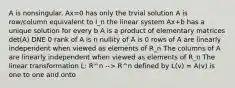 A is nonsingular. Ax=0 has only the trvial solution A is row/column equivalent to I_n the linear system Ax+b has a unique solution for every b A is a product of elementary matrices det(A) DNE 0 rank of A is n nullity of A is 0 rows of A are linearly independent when viewed as elements of R_n The columns of A are linearly independent when viewed as elements of R_n The linear transformation L: R^n --> R^n defined by L(v) = A(v) is one to one and onto