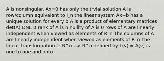 A is nonsingular. Ax=0 has only the trvial solution A is row/column equivalent to I_n the linear system Ax+b has a unique solution for every b A is a product of elementary matrices det(A) DNE 0 rank of A is n nullity of A is 0 rows of A are linearly independent when viewed as elements of R_n The columns of A are linearly independent when viewed as elements of R_n The linear transformation L: R^n --> R^n defined by L(v) = A(v) is one to one and onto