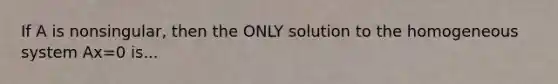 If A is nonsingular, then the ONLY solution to the homogeneous system Ax=0 is...