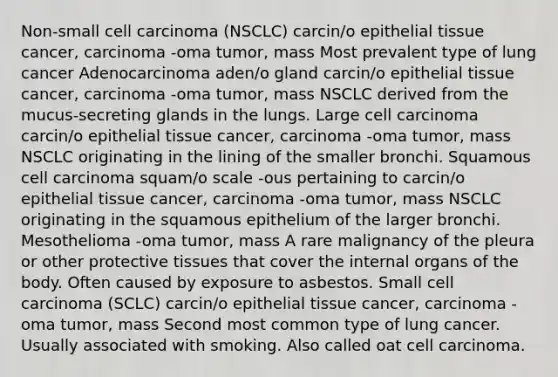 Non-small cell carcinoma (NSCLC) carcin/o epithelial tissue cancer, carcinoma -oma tumor, mass Most prevalent type of lung cancer Adenocarcinoma aden/o gland carcin/o epithelial tissue cancer, carcinoma -oma tumor, mass NSCLC derived from the mucus-secreting glands in the lungs. Large cell carcinoma carcin/o epithelial tissue cancer, carcinoma -oma tumor, mass NSCLC originating in the lining of the smaller bronchi. Squamous cell carcinoma squam/o scale -ous pertaining to carcin/o epithelial tissue cancer, carcinoma -oma tumor, mass NSCLC originating in the squamous epithelium of the larger bronchi. Mesothelioma -oma tumor, mass A rare malignancy of the pleura or other protective tissues that cover the internal organs of the body. Often caused by exposure to asbestos. Small cell carcinoma (SCLC) carcin/o epithelial tissue cancer, carcinoma -oma tumor, mass Second most common type of lung cancer. Usually associated with smoking. Also called oat cell carcinoma.