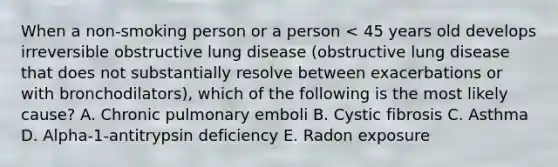 When a non-smoking person or a person < 45 years old develops irreversible obstructive lung disease (obstructive lung disease that does not substantially resolve between exacerbations or with bronchodilators), which of the following is the most likely cause? A. Chronic pulmonary emboli B. Cystic fibrosis C. Asthma D. Alpha-1-antitrypsin deficiency E. Radon exposure