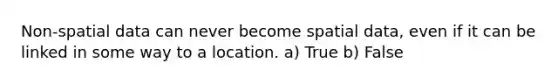 Non-spatial data can never become spatial data, even if it can be linked in some way to a location. a) True b) False