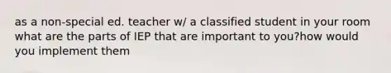 as a non-special ed. teacher w/ a classified student in your room what are the parts of IEP that are important to you?how would you implement them