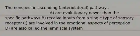 The nonspecific ascending (anteriolateral) pathways ______________________ A) are evolutionary newer than the specific pathways B) receive inputs from a single type of sensory receptor C) are involved in the emotional aspects of perception D) are also called the lemniscal system