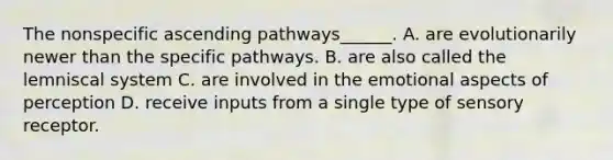 The nonspecific ascending pathways______. A. are evolutionarily newer than the specific pathways. B. are also called the lemniscal system C. are involved in the emotional aspects of perception D. receive inputs from a single type of sensory receptor.