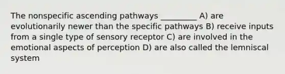 The nonspecific ascending pathways _________ A) are evolutionarily newer than the specific pathways B) receive inputs from a single type of sensory receptor C) are involved in the emotional aspects of perception D) are also called the lemniscal system