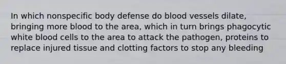 In which nonspecific body defense do blood vessels dilate, bringing more blood to the area, which in turn brings phagocytic white blood cells to the area to attack the pathogen, proteins to replace injured tissue and clotting factors to stop any bleeding