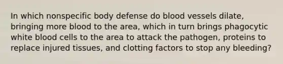 In which nonspecific body defense do blood vessels dilate, bringing more blood to the area, which in turn brings phagocytic white blood cells to the area to attack the pathogen, proteins to replace injured tissues, and clotting factors to stop any bleeding?