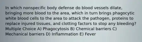 In which nonspecific body defense do blood vessels dilate, bringing more blood to the area, which in turn brings phagocytic white blood cells to the area to attack the pathogen, proteins to replace injured tissues, and clotting factors to stop any bleeding? Multiple Choice A) Phagocytosis B) Chemical barriers C) Mechanical barriers D) Inflammation E) Fever