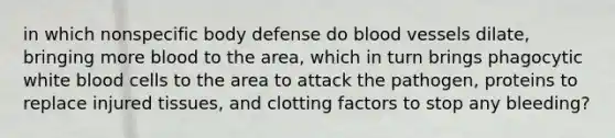 in which nonspecific body defense do <a href='https://www.questionai.com/knowledge/kZJ3mNKN7P-blood-vessels' class='anchor-knowledge'>blood vessels</a> dilate, bringing more blood to the area, which in turn brings phagocytic white blood cells to the area to attack the pathogen, proteins to replace injured tissues, and clotting factors to stop any bleeding?