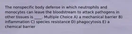 The nonspecific body defense in which neutrophils and monocytes can leave the bloodstream to attack pathogens in other tissues is ____. Multiple Choice A) a mechanical barrier B) inflammation C) species resistance D) phagocytosis E) a chemical barrier