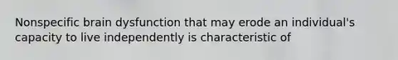 Nonspecific brain dysfunction that may erode an individual's capacity to live independently is characteristic of