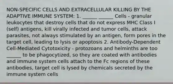 NON-SPECIFIC CELLS AND EXTRACELLULAR KILLING BY THE ADAPTIVE IMMUNE SYSTEM: 1. ______ ______ Cells - granular leukocytes that destroy cells that do not express MHC Class I (self) antigens, kill virally infected and tumor cells, attack parasites, not always stimulated by an antigen, form pores in the target cell, leading to lysis or apoptosis 2. Antibody-Dependent Cell-Mediated Cytotoxicity - protozoans and helminths are too ______ to be phagocytized, so they are coated with antibodies and immune system cells attach to the Fc regions of these antibodies, target cell is lysed by chemicals secreted by the immune system cells