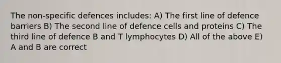 The non-specific defences includes: A) The first line of defence barriers B) The second line of defence cells and proteins C) The third line of defence B and T lymphocytes D) All of the above E) A and B are correct