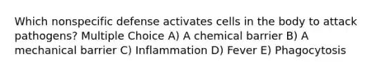 Which nonspecific defense activates cells in the body to attack pathogens? Multiple Choice A) A chemical barrier B) A mechanical barrier C) Inflammation D) Fever E) Phagocytosis