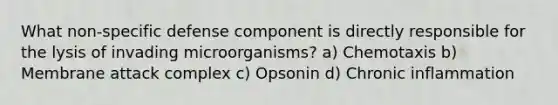 What non-specific defense component is directly responsible for the lysis of invading microorganisms? a) Chemotaxis b) Membrane attack complex c) Opsonin d) Chronic inflammation